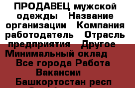 ПРОДАВЕЦ мужской одежды › Название организации ­ Компания-работодатель › Отрасль предприятия ­ Другое › Минимальный оклад ­ 1 - Все города Работа » Вакансии   . Башкортостан респ.,Октябрьский г.